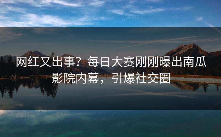网红又出事？每日大赛刚刚曝出南瓜影院内幕，引爆社交圈