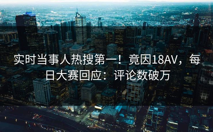 实时当事人热搜第一！竟因18AV，每日大赛回应：评论数破万