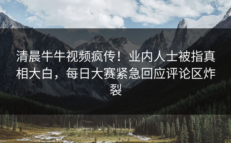 清晨牛牛视频疯传！业内人士被指真相大白，每日大赛紧急回应评论区炸裂