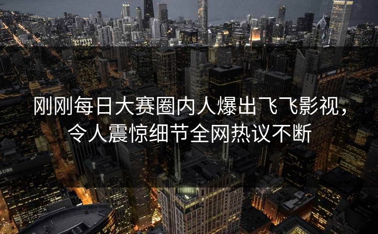 刚刚每日大赛圈内人爆出飞飞影视,令人震惊细节全网热议不断 刚刚每日大赛圈内人爆出飞飞影视,令人震惊细节全网热议不断