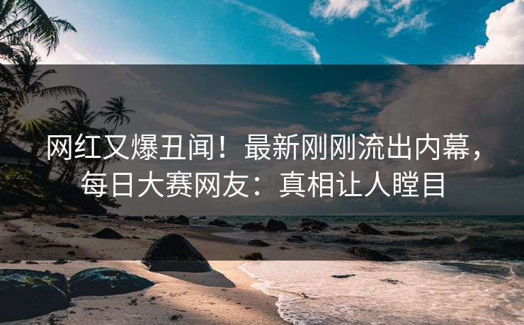 网红又爆丑闻!最新刚刚流出内幕,每日大赛网友:真相让人瞠目 网红又爆丑闻!最新刚刚流出内幕,每日大赛网友:真相让人瞠目