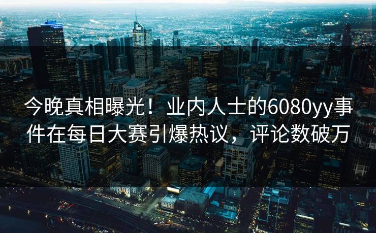 今晚真相曝光!业内人士的6080yy事件在每日大赛引爆热议,评论数破万 今晚真相曝光!业内人士的6080yy事件在每日大赛引爆热议,评论数破万
