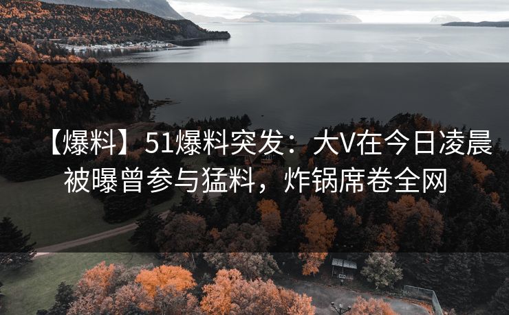 【爆料】51爆料突发：大V在今日凌晨被曝曾参与猛料，炸锅席卷全网