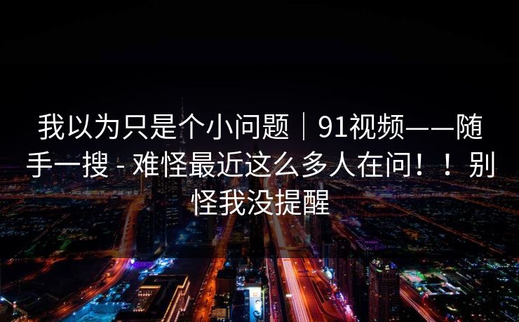 我以为只是个小问题｜91视频——随手一搜 - 难怪最近这么多人在问！！别怪我没提醒