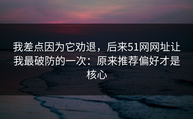 我差点因为它劝退，后来51网网址让我最破防的一次：原来推荐偏好才是核心