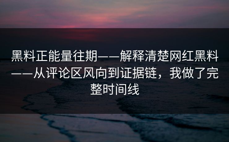 黑料正能量往期——解释清楚网红黑料——从评论区风向到证据链，我做了完整时间线