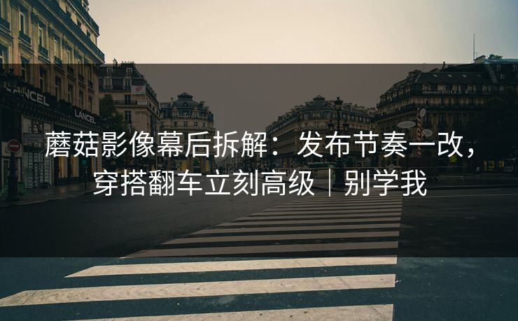 蘑菇影像幕后拆解：发布节奏一改，穿搭翻车立刻高级｜别学我