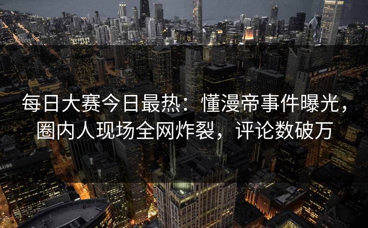 每日大赛今日最热：懂漫帝事件曝光，圈内人现场全网炸裂，评论数破万