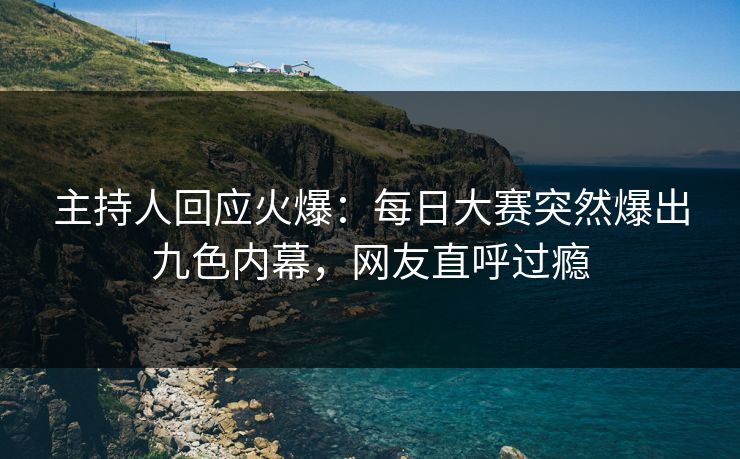 主持人回应火爆：每日大赛突然爆出九色内幕，网友直呼过瘾