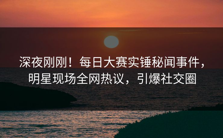 深夜刚刚！每日大赛实锤秘闻事件，明星现场全网热议，引爆社交圈