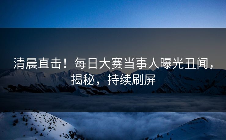 清晨直击！每日大赛当事人曝光丑闻，揭秘，持续刷屏