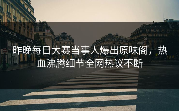 昨晚每日大赛当事人爆出原味阁，热血沸腾细节全网热议不断