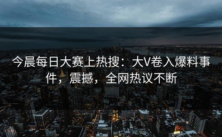 今晨每日大赛上热搜：大V卷入爆料事件，震撼，全网热议不断