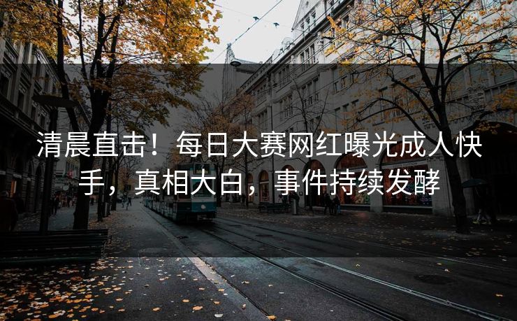 清晨直击！每日大赛网红曝光成人快手，真相大白，事件持续发酵