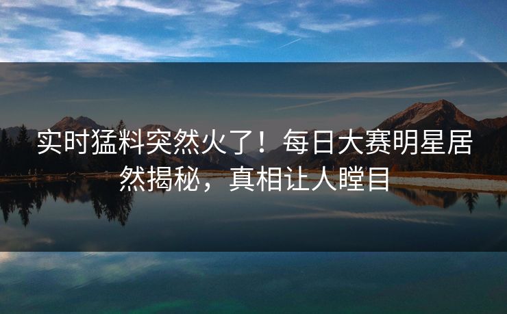 实时猛料突然火了！每日大赛明星居然揭秘，真相让人瞠目