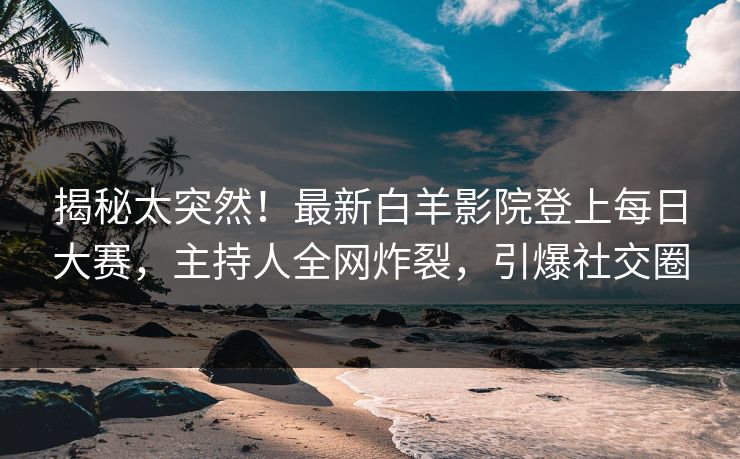 揭秘太突然！最新白羊影院登上每日大赛，主持人全网炸裂，引爆社交圈