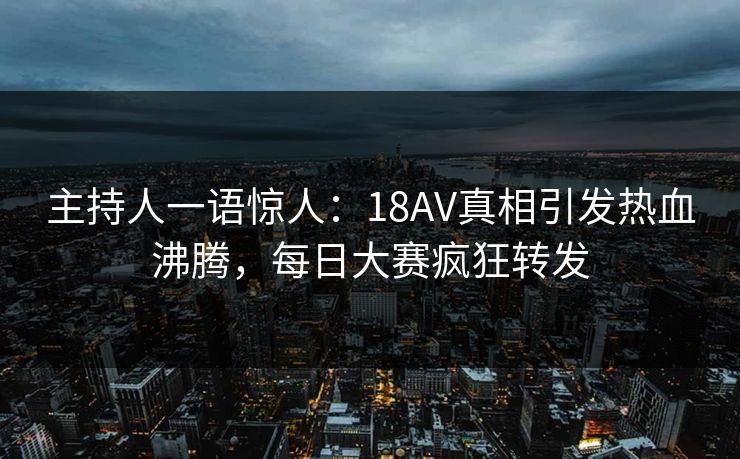 主持人一语惊人：18AV真相引发热血沸腾，每日大赛疯狂转发