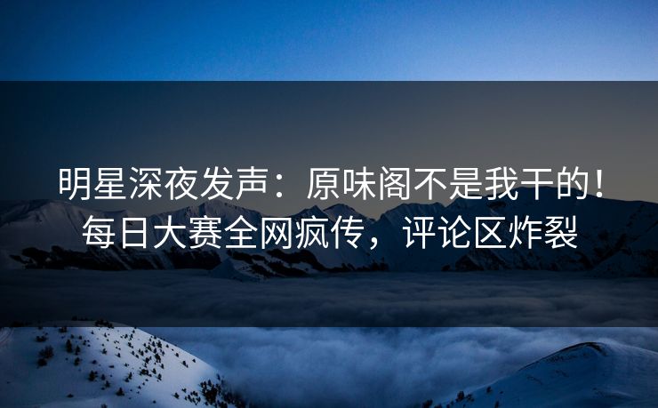 明星深夜发声：原味阁不是我干的！每日大赛全网疯传，评论区炸裂