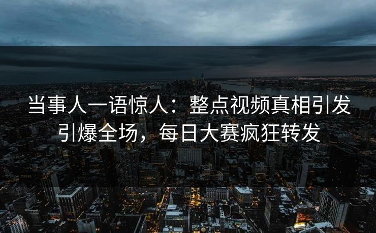 当事人一语惊人：整点视频真相引发引爆全场，每日大赛疯狂转发