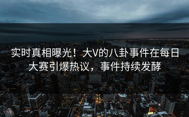 实时真相曝光！大V的八卦事件在每日大赛引爆热议，事件持续发酵