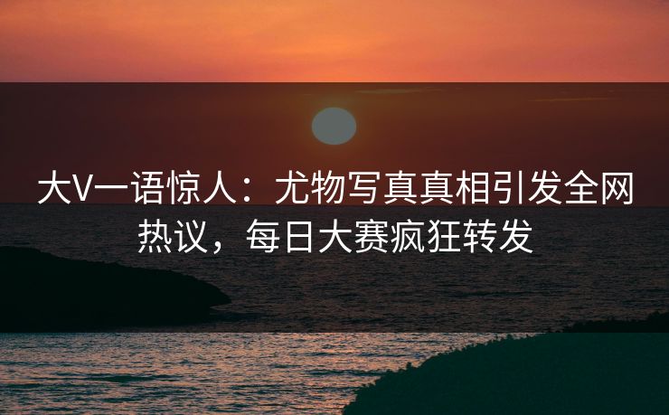 大V一语惊人：尤物写真真相引发全网热议，每日大赛疯狂转发