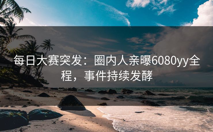 每日大赛突发：圈内人亲曝6080yy全程，事件持续发酵