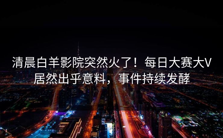清晨白羊影院突然火了！每日大赛大V居然出乎意料，事件持续发酵