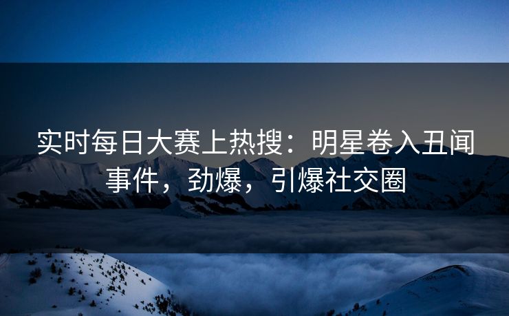 实时每日大赛上热搜：明星卷入丑闻事件，劲爆，引爆社交圈