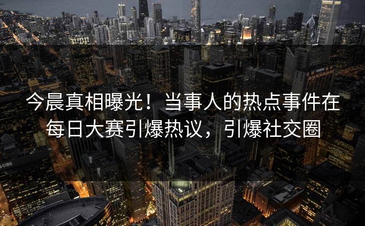 今晨真相曝光！当事人的热点事件在每日大赛引爆热议，引爆社交圈