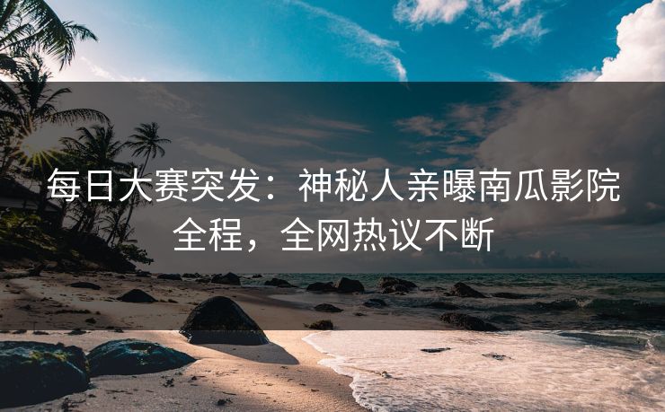 每日大赛突发：神秘人亲曝南瓜影院全程，全网热议不断