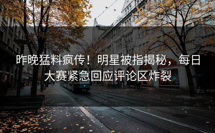 昨晚猛料疯传！明星被指揭秘，每日大赛紧急回应评论区炸裂