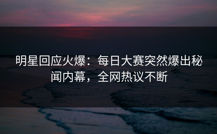 明星回应火爆：每日大赛突然爆出秘闻内幕，全网热议不断