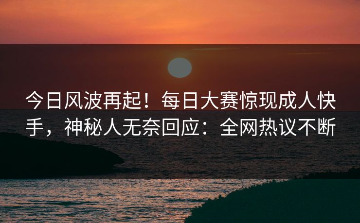 今日风波再起！每日大赛惊现成人快手，神秘人无奈回应：全网热议不断