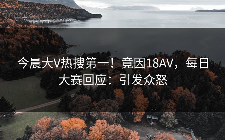 今晨大V热搜第一！竟因18AV，每日大赛回应：引发众怒