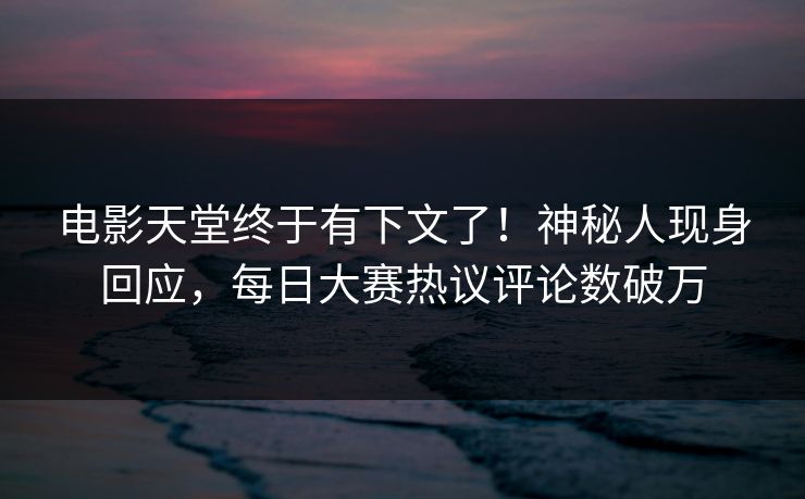 电影天堂终于有下文了！神秘人现身回应，每日大赛热议评论数破万