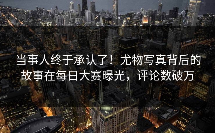 当事人终于承认了！尤物写真背后的故事在每日大赛曝光，评论数破万