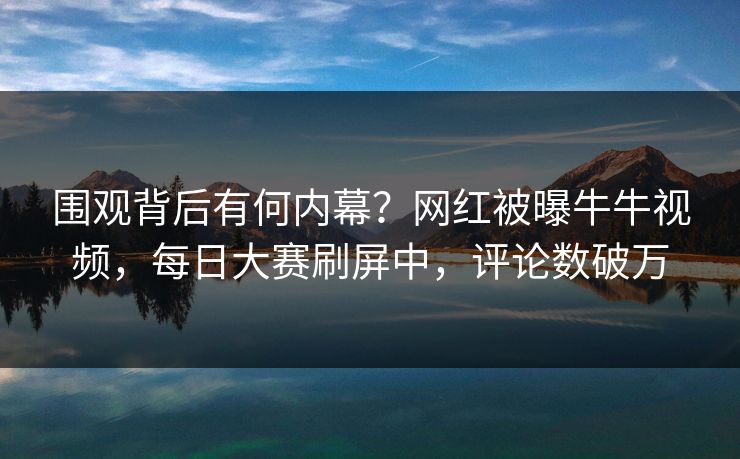 围观背后有何内幕？网红被曝牛牛视频，每日大赛刷屏中，评论数破万