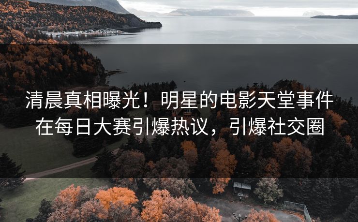 清晨真相曝光！明星的电影天堂事件在每日大赛引爆热议，引爆社交圈