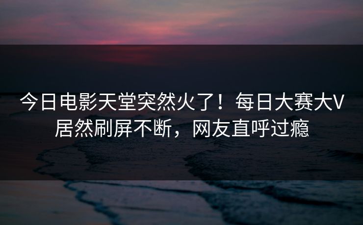 今日电影天堂突然火了！每日大赛大V居然刷屏不断，网友直呼过瘾