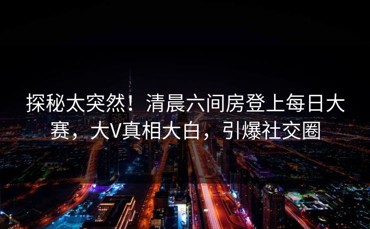 探秘太突然！清晨六间房登上每日大赛，大V真相大白，引爆社交圈