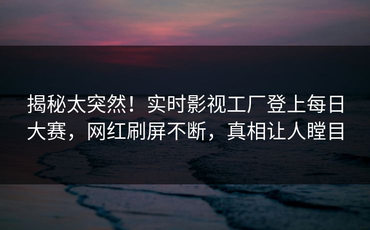 揭秘太突然！实时影视工厂登上每日大赛，网红刷屏不断，真相让人瞠目