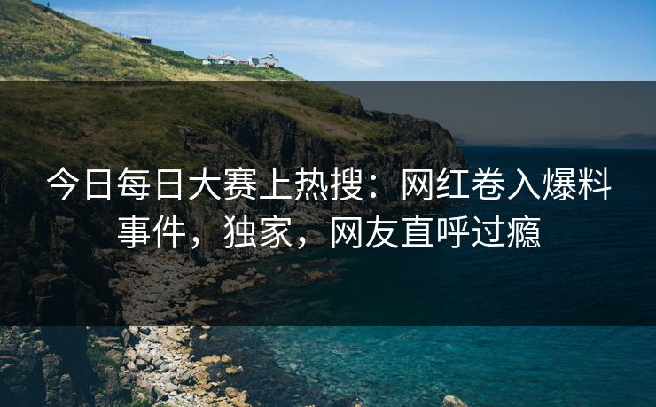 今日每日大赛上热搜:网红卷入爆料事件,独家,网友直呼过瘾 今日每日大赛上热搜:网红卷入爆料事件,独家,网友直呼过瘾