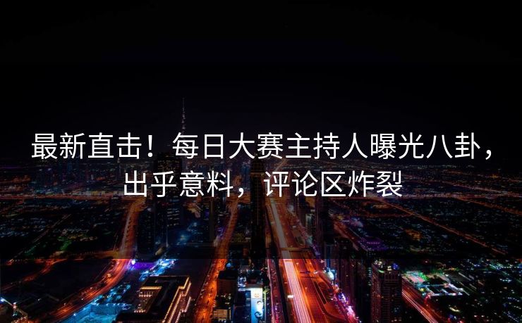 最新直击!每日大赛主持人曝光八卦,出乎意料,评论区炸裂 最新直击!每日大赛主持人曝光八卦,出乎意料,评论区炸裂