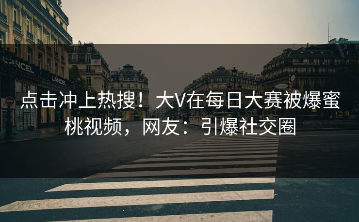 点击冲上热搜！大V在每日大赛被爆蜜桃视频，网友：引爆社交圈