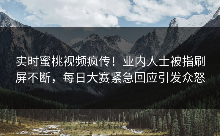 实时蜜桃视频疯传！业内人士被指刷屏不断，每日大赛紧急回应引发众怒