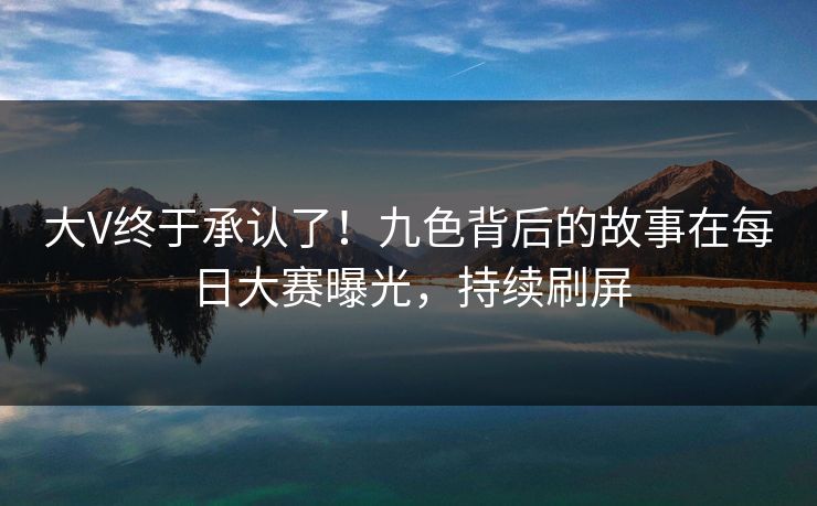 大V终于承认了！九色背后的故事在每日大赛曝光，持续刷屏