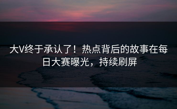 大V终于承认了！热点背后的故事在每日大赛曝光，持续刷屏