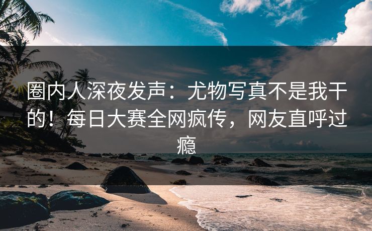 圈内人深夜发声：尤物写真不是我干的！每日大赛全网疯传，网友直呼过瘾