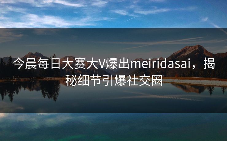 今晨每日大赛大V爆出meiridasai，揭秘细节引爆社交圈