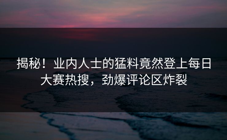 揭秘！业内人士的猛料竟然登上每日大赛热搜，劲爆评论区炸裂